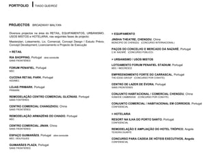PORTFOLIO          TIAGO QUEIROZ




PROJECTOS BROADWAY MALYAN

Diversos projectos na área do RETAIL, EQUIPAMENTOS, URBANISMO,            > EQUIPAMENTO
USOS MISTOS e HOTELARIA, nas seguintes fases de projecto:
                                                                          JINSHA THEATRE, CHENGDU, China
Masterplan, Loteamento, Lic. Comercial, Concept Design / Estudo Prévio,   MÚNICIPIO DE CHENGDU (CONCURSO INTERNACIONAL)
Concept Development, Licenciamento e Projecto de Execução
                                                                          PAÇOS DO CONCELHO E MERCADO DA NAZARÉ, Portugal
> RETAIL                                                                  C.M. NAZARÉ (CONCURSO PÚBLICO)

RIA SHOPPING, Portugal   obra concluída
SANS FRONTIÉRES                                                           > URBANISMO / USOS MISTOS
                                                                          LOTEAMENTO FORUM PENAFIEL STADIUM, Portugal
FORUM PENAFIEL, Portugal                                                  MDC / IMOCRESCE
MDC
                                                                          EMPREENDIMENTO FORTE DO CARRASCAL, Portugal
CUCENA RETAIL PARK, Portugal                                              THE-EDGE-GROUP (CONCURSO POR CONVITE)
ASSIMEC
                                                                          CENTRO DE LAZER DE ÉVORA, Portugal
LOJAS PRIMARK, Portugal                                                   SANS FRONTIÉRES
PRIMARK
                                                                          CONJUNTO HABITACIONAL / COMERCIAL CHENGDU, China
REMODELAÇÃO CENTRO COMERCIAL GLICÍNIAS, Portugal                          IVANHOE CAMBRIDGE (CONCURSO POR CONVITE)
SANS FONTIÉRES
                                                                          CONJUNTO COMERCIAL / HABITACIONAL EM CORROIOS, Portugal
CENTRO COMERCIAL CHANGZHOU, China                                         CONFIDENCIAL
SANS FRONTIÉRES

                                                                          > HOTELARIA
REMODELAÇÃO ARMAZÉNS DO CHIADO, Portugal
MDC                                                                       RESORT NA ILHA DO PORTO SANTO, Portugal
                                                                          CONFIDENCIAL
CENTRO COMERCIAL JINAN, China
SANS FRONTIÉRES                                                           REMODELAÇÃO E AMPLIAÇÃO DO HOTEL TRÓPICO, Angola
                                                                          TEIXEIRA DUARTE
ESPAÇO GUIMARÃES, Portugal       obra concluída
MDC / BOUYGUES                                                            CONCURSO PARA CADEIA DE HÓTEIS EXECUTIVOS, Angola
                                                                          CONFIDENCIAL
GUIMARÃES PLAZA, Portugal
SANS FRONTIÉRES
 