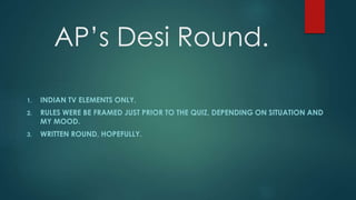 AP’s Desi Round.
1. INDIAN TV ELEMENTS ONLY.
2. RULES WERE BE FRAMED JUST PRIOR TO THE QUIZ, DEPENDING ON SITUATION AND
MY MOOD.
3. WRITTEN ROUND, HOPEFULLY.
 