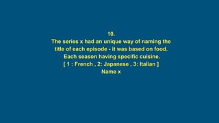 10.
The series x had an unique way of naming the
title of each episode - it was based on food.
Each season having specific cuisine.
[ 1 : French , 2: Japanese , 3: Italian ]
Name x
 