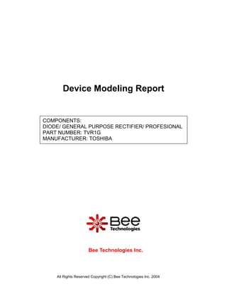 Device Modeling Report


COMPONENTS:
DIODE/ GENERAL PURPOSE RECTIFIER/ PROFESIONAL
PART NUMBER: TVR1G
MANUFACTURER: TOSHIBA




                      Bee Technologies Inc.



    All Rights Reserved Copyright (C) Bee Technologies Inc. 2004
 