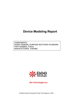 Device Modeling Report


COMPONENTS:
DIODE/ GENERAL PURPOSE RECTIFIER/ STANDARD
PART NUMBER: TVR1G
MANUFACTURER: TOSHIBA




                      Bee Technologies Inc.




    All Rights Reserved Copyright (C) Bee Technologies Inc. 2004
 