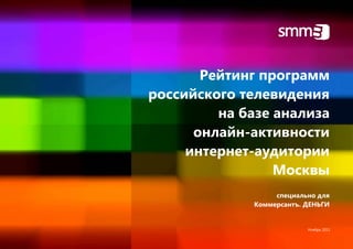 Рейтинг программ
российского телевидения
         на базе анализа
      онлайн-активности
     интернет-аудитории
                 Москвы
                   специально для
              Коммерсантъ. ДЕНЬГИ


                           Ноябрь 2011
 
