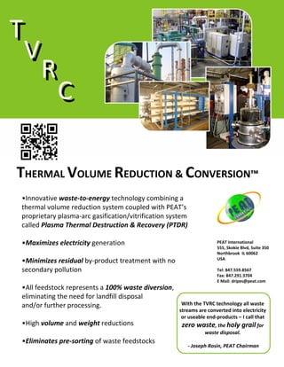 T
T
V
V
R
R
C
C
THERMAL VOLUME REDUCTION & CONVERSION™
•Innovative waste‐to‐energy technology combining a 
thermal volume reduction system coupled with PEAT’s
proprietary plasma‐arc gasification/vitrification system 
called Plasma Thermal Destruction & Recovery (PTDR)
•Maximizes electricity generation 
•Minimizes residual by‐product treatment with no 
secondary pollution

PEAT International
555, Skokie Blvd, Suite 350
Northbrook  IL 60062
USA
Tel: 847.559.8567
Fax: 847.291.3704
E Mail: dripes@peat.com

•All feedstock represents a 100% waste diversion, 
eliminating the need for landfill disposal                      
With the TVRC technology all waste 
and/or further processing. 
•High volume and weight reductions

streams are converted into electricity 
or useable end‐products – I call that 

zero waste, the holy grail for 
waste disposal.

•Eliminates pre‐sorting of waste feedstocks

‐ Joseph Rosin, PEAT Chairman

 