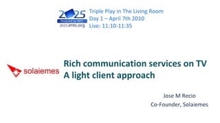 Triple Play in The Living Room
     Day 1 – April 7th 2010
     Live: 11:10‐11:35




Rich communication services on TV
A light client approach
                                 Jose M Recio
                             Co‐Founder, Solaiemes
 