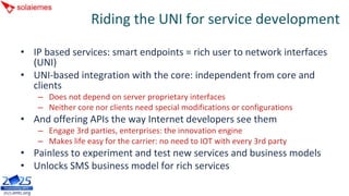 Riding the UNI for service development

• IP based services: smart endpoints = rich user to network interfaces 
  (UNI)
• UNI‐based integration with the core: independent from core and 
  clients
    – Does not depend on server proprietary interfaces
    – Neither core nor clients need special modifications or configurations
• And offering APIs the way Internet developers see them
    – Engage 3rd parties, enterprises: the innovation engine
    – Makes life easy for the carrier: no need to IOT with every 3rd party
• Painless to experiment and test new services and business models
• Unlocks SMS business model for rich services
 