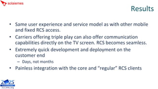 Results
• Same user experience and service model as with other mobile 
  and fixed RCS access.
• Carriers offering triple play can also offer communication 
  capabilities directly on the TV screen. RCS becomes seamless.
• Extremely quick development and deployment on the 
  customer end
   – Days, not months
• Painless integration with the core and “regular” RCS clients
 