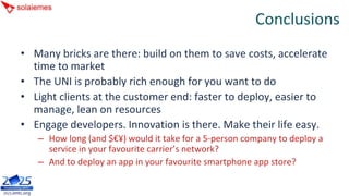 Conclusions
• Many bricks are there: build on them to save costs, accelerate 
  time to market
• The UNI is probably rich enough for you want to do
• Light clients at the customer end: faster to deploy, easier to 
  manage, lean on resources
• Engage developers. Innovation is there. Make their life easy.
   – How long (and $€¥) would it take for a 5‐person company to deploy a 
     service in your favourite carrier’s network?
   – And to deploy an app in your favourite smartphone app store?
 