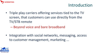 Introduction
• Triple play carriers offering services tied to the TV 
  screen, that customers can use directly from the 
  TV/STB remote
   – Beyond voice and bare broadband

• Integration with social networks, messaging, access 
  to customer management, marketing ...
 