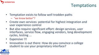 Temptations
• Temptation exists to follow well trodden paths
   – “we know better”?
• Create own services: potential for highest integration and 
  user experience control
• But also require significant effort: design services, user 
  interfaces, service flow, engaging vendors, long development 
  cycles, testing ...
• Expensive !!!
• Innovation is out there: How do you convince a college 
  student to use your proprietary interface?
 