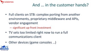 And … in the customer hands?

• Full clients on STB: complex porting from another 
  environments, proprietary middleware and APIs, 
  vendor engagement
   – significant up‐front investment
• TV sets too limited right now to run a full 
  communications client
• Other devices (game consoles …)
 