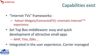 Capabilities exist

• “Internet TVs” frameworks:
   – Yahoo! Widgets/ConnectedTV): cinematic Internet”™
     experience
• Set Top Box middleware: easy and quick 
  development of attractive small apps
   – MHP, TiVo, SDKs …
• Integrated in the user experience. Carrier managed
 