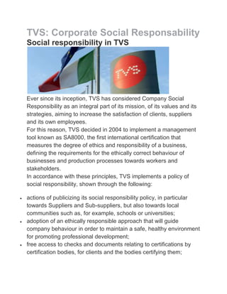 TVS: Corporate Social Responsability
Social responsibility in TVS




Ever since its inception, TVS has considered Company Social
Responsibility as an integral part of its mission, of its values and its
strategies, aiming to increase the satisfaction of clients, suppliers
and its own employees.
For this reason, TVS decided in 2004 to implement a management
tool known as SA8000, the first international certification that
measures the degree of ethics and responsibility of a business,
defining the requirements for the ethically correct behaviour of
businesses and production processes towards workers and
stakeholders.
In accordance with these principles, TVS implements a policy of
social responsibility, shown through the following:

actions of publicizing its social responsibility policy, in particular
towards Suppliers and Sub-suppliers, but also towards local
communities such as, for example, schools or universities;
adoption of an ethically responsible approach that will guide
company behaviour in order to maintain a safe, healthy environment
for promoting professional development;
free access to checks and documents relating to certifications by
certification bodies, for clients and the bodies certifying them;
 