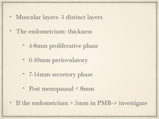 Muscular layers- 3 distinct layers
The endometrium: thickness
4-8mm proliferative phase
6-10mm periovulatory
7-14mm secretory phase
Post menopausal < 8mm
If the endometrium > 5mm in PMB--> investigate

 