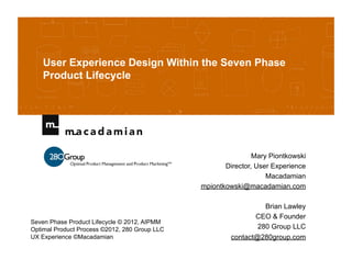 User Experience Design Within the Seven Phase
    Product Lifecycle




                                                               Mary Piontkowski
                                                      Director, User Experience
                                                                   Macadamian
                                               mpiontkowski@macadamian.com

                                                                 Brian Lawley
                                                               CEO & Founder
Seven Phase Product Lifecycle © 2012, AIPMM
Optimal Product Process ©2012, 280 Group LLC                   280 Group LLC
UX Experience ©Macadamian                               contact@280group.com
 