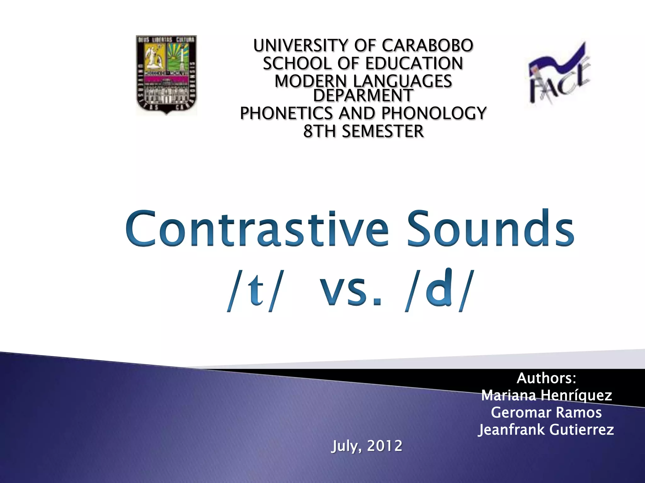 UNIVERSITY OF CARABOBO
  SCHOOL OF EDUCATION
   MODERN LANGUAGES
       DEPARMENT
PHONETICS AND PHONOLOGY
      8TH SEMESTER




                           Authors:
                      Mariana Henríquez
                        Geromar Ramos
                      Jeanfrank Gutierrez
        July, 2012
 