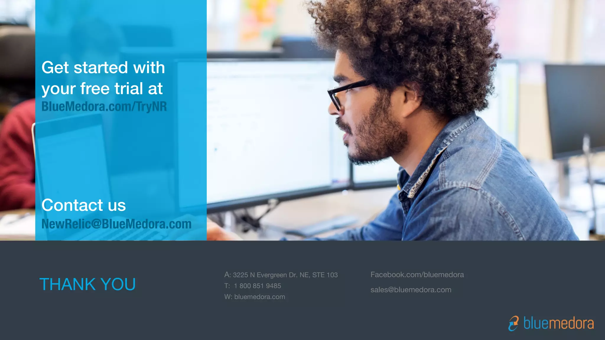 Get started with
your free trial at
BlueMedora.com/TryNR
Contact us
NewRelic@BlueMedora.com
THANK YOU
A: 3225 N Evergreen Dr. NE, STE 103
T: 1 800 851 9485
W: bluemedora.com
Facebook.com/bluemedora
sales@bluemedora.com
 