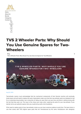 Home
About Us
Brands
Categories
Contact Us
Explore
Login
Cart
TVS 2 Wheeler Parts: Why Should
You Use Genuine Spares for Two-
Wheelers
Two-wheeler owners must acknowledge that the mechanical components of their favorite machine will eventually
break down and will need to replace the parts. Automakers make sure that their two-wheeler parts are designed to last
for an extremely long duration, but a long time of riding can wear them out over time and there's nothing wrong with
the fact that they wear out. The issue is the choice you make when replacing the parts for your two-wheeler. If you
decide not to use authentic spares, then you could end up with a lot of problems.
If the need to replace parts of your two-wheeler comes up, you have numerous options to pick from. The best choice is
one that comes with TVS original spare parts that are manufactured by the same manufacturer who designed,
Blog 
TVS 2 Wheeler Parts: Why Should You Use Genuine Spares for Two-Wheelers
Aug 02, 2022
 
