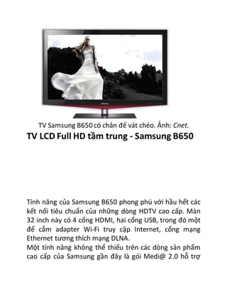 TV Samsung B650 có chân đế vát chéo. Ảnh: Cnet.
TV LCD Full HD tầm trung - Samsung B650
Tính năng của Samsung B650 phong phú với hầu hết các
kết nối tiêu chuẩn của những dòng HDTV cao cấp. Màn
32 inch này có 4 cổng HDMI, hai cổng USB, trong đó một
để cắm adapter Wi-Fi truy cập Internet, cổng mạng
Ethernet tương thích mạng DLNA.
Một tính năng không thể thiếu trên các dòng sản phẩm
cao cấp của Samsung gần đây là gói Medi@ 2.0 hỗ trợ
 