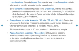 ◀ ▶
Español
Luz mín celular: Cuando Sensor Eco se establece como Encendido, el brillo
mínimo de la pantalla se puede ajustar manualmente.
NN Si Sensor Eco está configurado como Encendido, el brillo de la pantalla
puede cambiar (ligeramente más oscuro o más brillante) según la intensidad
de la iluminación del entorno. Puede controlar el brillo de la pantalla median-
te la función Luz de fondo mín.
●● Apagado por no señal (Apagado / 15 min. / 30 min. / 60 min.): Para evitar
un consumo de energía innecesario, establezca cuánto tiempo desea que el
televisor permanezca encendido si no recibe ninguna señal.
NN Deshabilitado cuando el PC está en el modo de ahorro de energía.
●● Apagado autom. (Apagado / Encendido): El televisor se apagará
automáticamente si no se pulsa ningún botón del mando a distancia
ni del panel frontal del televisor durante 4 horas a fin de prevenir el
sobrecalentamiento.
 