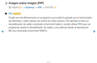 ◀ ▶
Español
❑❑ Imagen sobre imagen (PIP)
OO MENUm → Sistema → PIP → ENTERE
■■ PIP t
Puede ver simultáneamente un programa cuya señal ha pasado por el sintonizador
de televisión y vídeo desde una fuente de vídeo externa. Por ejemplo si tiene un
decodificador de cable conectado al terminal Cable In, podrá utilizar PIP para ver
programas desde el decodificador de cable y una película desde el reproductor
Blu-ray conectado al terminal HDMI In.
 