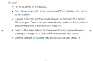 ◀ ▶
Español
NN NOTA
●● PIP no se admite en el modo 3D.
●● Para obtener información sobre el sonido de PIP, consulte las instrucciones
de Sel. Sonido.
●● Si apaga el televisor mientras mira la televisión en el modo PIP, la función
PIP se apagará. Cuando se enciende el televisor, se debe volver a activar la
función PIP para ver la televisión en el modo PIP.
●● Cuando utilice la pantalla principal para visualizar un juego o un karaoke,
puede que la imagen en la ventana PIP no resulte del todo natural.
●● Mientras Bloqueo de canales está activado no se puede utilizar PIP.
 