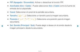 ◀ ▶
Español
●● PIP (Apagado / Encendido): Activar o desactivar la función PIP.
●● Aire/Cable (Aire / Cable) : Puede seleccionar Aire o Cable como la fuente de
entrada de la subpantalla.
●● Canal: Seleccionar el canal de la pantalla secundaria.
●● Tamaño (õ / ã): Seleccione un tamaño para la imagen secundaria.
●● Posición (ã / – / — / œ): Seleccione una posición para la imagen
secundaria.
●● Sel. Sonido (Principal / Sub): Puede elegir si desea oír el sonido desde la
imagen principal o desde la secundaria.
 