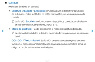 ◀ ▶
Español
■■ Subtítulo
(Mensajes de texto en pantalla)
●● Subtítulo (Apagado / Encendido): Puede activar o desactivar la función
de subtítulos. Si los subtítulos no están disponibles, no se mostrarán en la
pantalla.
NN La función Subtítulo no funciona con dispositivos conectados al televisor
en los terminales Componente, HDMI o PC.
●● Modo de Subtítulo: Puede seleccionar el modo de subtítulo deseado.
NN La disponibilidad de los subtítulos depende del programa que se esté emi-
tiendo.
CC1~CC4 / Texto1~Texto4: La función de subtítulos analógicos funciona
tanto en el modo de canal de televisión analógica como cuando la señal se
dirige de un dispositivo externo al televisor.
 