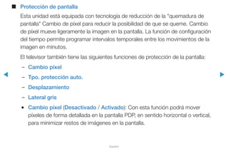 ◀ ▶
Español
■■ Protección de pantalla
Esta unidad está equipada con tecnología de reducción de la "quemadura de
pantalla" Cambio de píxel para reducir la posibilidad de que se queme. Cambio
de píxel mueve ligeramente la imagen en la pantalla. La función de configuración
del tiempo permite programar intervalos temporales entre los movimientos de la
imagen en minutos.
El televisor también tiene las siguientes funciones de protección de la pantalla:
–– Cambio píxel
–– Tpo. protección auto.
–– Desplazamiento
–– Lateral gris
●● Cambio píxel (Desactivado / Activado): Con esta función podrá mover
píxeles de forma detallada en la pantalla PDP, en sentido horizontal o vertical,
para minimizar restos de imágenes en la pantalla.
 