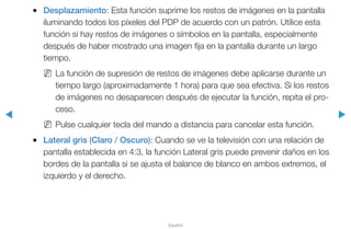 ◀ ▶
Español
●● Desplazamiento: Esta función suprime los restos de imágenes en la pantalla
iluminando todos los píxeles del PDP de acuerdo con un patrón. Utilice esta
función si hay restos de imágenes o símbolos en la pantalla, especialmente
después de haber mostrado una imagen fija en la pantalla durante un largo
tiempo.
NN La función de supresión de restos de imágenes debe aplicarse durante un
tiempo largo (aproximadamente 1 hora) para que sea efectiva. Si los restos
de imágenes no desaparecen después de ejecutar la función, repita el pro-
ceso.
NN Pulse cualquier tecla del mando a distancia para cancelar esta función.
●● Lateral gris (Claro / Oscuro): Cuando se ve la televisión con una relación de
pantalla establecida en 4:3, la función Lateral gris puede prevenir daños en los
bordes de la pantalla si se ajusta el balance de blanco en ambos extremos, el
izquierdo y el derecho.
 