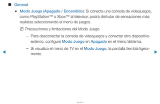 ◀ ▶
Español
■■ General
●● Modo Juego (Apagado / Encendido): Si conecta una consola de videojuegos,
como PlayStation™ o Xbox™ al televisor, podrá disfrutar de sensaciones más
realistas seleccionando el menú de juegos.
NN Precauciones y limitaciones del Modo Juego
–– Para desconectar la consola de videojuegos y conectar otro dispositivo
externo, configure Modo Juego en Apagado en el menú Sistema.
–– Si visualiza el menú de TV en el Modo Juego, la pantalla tiembla ligera-
mente.
 