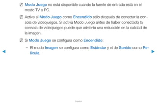 ◀ ▶
Español
NN Modo Juego no está disponible cuando la fuente de entrada está en el
modo TV o PC.
NN Active el Modo Juego como Encendido sólo después de conectar la con-
sola de videojuegos. Si activa Modo Juego antes de haber conectado la
consola de videojuegos puede que advierta una reducción en la calidad de
la imagen.
NN Si Modo Juego se configura como Encendido:
–– El modo Imagen se configura como Estándar y el de Sonido como Pe-
lícula.
 