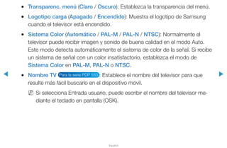 ◀ ▶
Español
●● Transparenc. menú (Claro / Oscuro): Establezca la transparencia del menú.
●● Logotipo carga (Apagado / Encendido): Muestra el logotipo de Samsung
cuando el televisor está encendido.
●● Sistema Color (Automático / PAL-M / PAL-N / NTSC): Normalmente el
televisor puede recibir imagen y sonido de buena calidad en el modo Auto.
Este modo detecta automáticamente el sistema de color de la señal. Si recibe
un sistema de señal con un color insatisfactorio, establezca el modo de
Sistema Color en PAL-M, PAL-N o NTSC.
●● Nombre TV Para la serie PDP 550 : Establece el nombre del televisor para que
resulte más fácil buscarlo en el dispositivo móvil.
NN Si selecciona Entrada usuario, puede escribir el nombre del televisor me-
diante el teclado en pantalla (OSK).
 