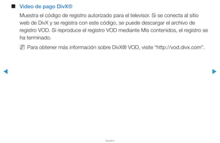◀ ▶
Español
■■ Video de pago DivX®
Muestra el código de registro autorizado para el televisor. Si se conecta al sitio
web de DivX y se registra con este código, se puede descargar el archivo de
registro VOD. Si reproduce el registro VOD mediante Mis contenidos, el registro se
ha terminado.
NN Para obtener más información sobre DivX® VOD, visite “http://vod.divx.com”.
 