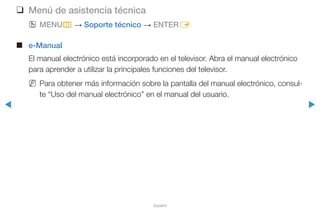 ◀ ▶
Español
❑❑ Menú de asistencia técnica
OO MENUm → Soporte técnico → ENTERE
■■ e-Manual
El manual electrónico está incorporado en el televisor. Abra el manual electrónico
para aprender a utilizar la principales funciones del televisor.
NN Para obtener más información sobre la pantalla del manual electrónico, consul-
te “Uso del manual electrónico” en el manual del usuario.
 
