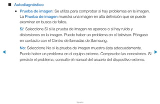 ◀ ▶
Español
■■ Autodiagnóstico
●● Prueba de imagen: Se utiliza para comprobar si hay problemas en la imagen.
La Prueba de imagen muestra una imagen en alta definición que se puede
examinar en busca de fallos.
Sí: Seleccione Sí si la prueba de imagen no aparece o si hay ruido y
distorsiones en la imagen. Puede haber un problema en el televisor. Póngase
en contacto con el Centro de llamadas de Samsung.
No: Seleccione No si la prueba de imagen muestra ésta adecuadamente.
Puede haber un problema en el equipo externo. Compruebe las conexiones. Si
persiste el problema, consulte el manual del usuario del dispositivo externo.
 