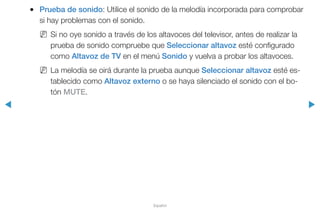 ◀ ▶
Español
●● Prueba de sonido: Utilice el sonido de la melodía incorporada para comprobar
si hay problemas con el sonido.
NN Si no oye sonido a través de los altavoces del televisor, antes de realizar la
prueba de sonido compruebe que Seleccionar altavoz esté configurado
como Altavoz de TV en el menú Sonido y vuelva a probar los altavoces.
NN La melodía se oirá durante la prueba aunque Seleccionar altavoz esté es-
tablecido como Altavoz externo o se haya silenciado el sonido con el bo-
tón MUTE.
 