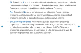 ◀ ▶
Español
Sí: Seleccione Sí si puede oír el sonido sólo desde uno u otro altavoz o desde
ninguno durante la prueba de sonido. Puede haber un problema en el televisor.
Póngase en contacto con el Centro de llamadas de Samsung.
No: Seleccione No si oye sonido desde los altavoces. Puede haber un
problema en el equipo externo. Compruebe las conexiones. Si persiste el
problema, consulte el manual del usuario del dispositivo externo.
●● Solución de problemas: Muestra una guía de solución de problemas
organizada por cuatro categorías de síntomas. Imagen pobre o distorsionada,
sonido distorsionado o falta de sonido, problemas de RF o PC y otros
problemas. Si parece haber problemas en el televisor acceda a la guía de
solución de problemas para buscar una solución.
 