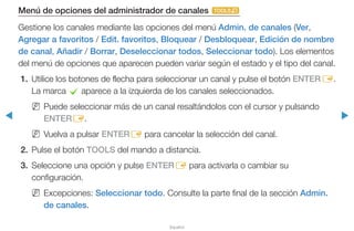 ◀ ▶
Español
Menú de opciones del administrador de canales t
Gestione los canales mediante las opciones del menú Admin. de canales (Ver,
Agregar a favoritos / Edit. favoritos, Bloquear / Desbloquear, Edición de nombre
de canal, Añadir / Borrar, Deseleccionar todos, Seleccionar todo). Los elementos
del menú de opciones que aparecen pueden variar según el estado y el tipo del canal.
1.	 Utilice los botones de flecha para seleccionar un canal y pulse el botón ENTERE.
La marca c aparece a la izquierda de los canales seleccionados.
NN Puede seleccionar más de un canal resaltándolos con el cursor y pulsando
ENTERE.
NN Vuelva a pulsar ENTERE para cancelar la selección del canal.
2.	 Pulse el botón TOOLS del mando a distancia.
3.	 Seleccione una opción y pulse ENTERE para activarla o cambiar su
configuración.
NN Excepciones: Seleccionar todo. Consulte la parte final de la sección Admin.
de canales.
 