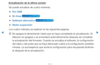 ◀ ▶
Español
Actualización de la última versión
Se puede actualizar de cuatro maneras:
●● Por USB
●● En línea para la serie PDP 550
●● Software alternativo para la serie PDP 550
●● Modo suspensión
Los cuatro métodos se explican en las siguientes páginas.
NN No apague la alimentación hasta que se haya completado la actualización. El
televisor se apagará y se encenderá automáticamente después de completar
la actualización del firmware. Cuando se actualiza el software, la configuración
del vídeo y del audio que se haya efectuado vuelve a la configuración predeter-
minada. Le aconsejamos que anote la configuración para recuperarla fácilmen-
te después de la actualización.
 