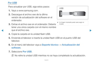 ◀ ▶
Español
Por USB
Para actualizar por USB, siga estos pasos:
1.	 Vaya a www.samsung.com.
2.	 Descargue el archivo exe de la última
versión de actualización del software en el
ordenador.
3.	 Extrae el archivo exe en el ordenador. Debería
tener una única carpeta con el mismo nombre
que el archivo exe.
4.	 Copie la carpeta en la unidad flash USB.
5.	 Encienda el televisor e inserte la unidad flash USB en el puerto USB del
televisor.
6.	 En el menú del televisor vaya a Soporte técnico → Actualización del
software.
7.	Seleccione Por USB.
NN No retire la unidad USB mientras no se haya completado la actualización.
●● La imagen mostrada puede variar según el
modelo.
USB
 