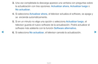 ◀ ▶
Español
3.	 Una vez completada la descarga aparece una ventana con preguntas sobre
la actualización con tres opciones: Actualizar ahora, Actualizar luego o
No actualizar.
4.	 Si selecciona Actualizar ahora, el televisor actualiza el software, se apaga y
se enciende automáticamente.
5.	 Si en un minuto no elige una opción o selecciona Actualizar luego, el
televisor guarda el nuevo software de la actualización. Podrá actualizar el
software más adelante con la función Software alternativo.
6.	 Si selecciona No actualizar, el televisor cancela la actualización.
 