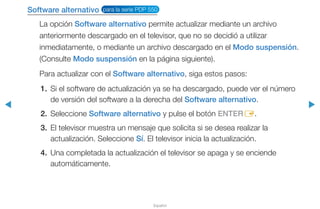 ◀ ▶
Español
Software alternativo para la serie PDP 550
La opción Software alternativo permite actualizar mediante un archivo
anteriormente descargado en el televisor, que no se decidió a utilizar
inmediatamente, o mediante un archivo descargado en el Modo suspensión.
(Consulte Modo suspensión en la página siguiente).
Para actualizar con el Software alternativo, siga estos pasos:
1.	 Si el software de actualización ya se ha descargado, puede ver el número
de versión del software a la derecha del Software alternativo.
2.	Seleccione Software alternativo y pulse el botón ENTERE.
3.	 El televisor muestra un mensaje que solicita si se desea realizar la
actualización. Seleccione Sí. El televisor inicia la actualización.
4.	 Una completada la actualización el televisor se apaga y se enciende
automáticamente.
 