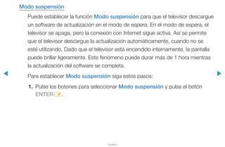 ◀ ▶
Español
Modo suspensión
Puede establecer la función Modo suspensión para que el televisor descargue
un software de actualización en el modo de espera. En el modo de espera, el
televisor se apaga, pero la conexión con Internet sigue activa. Así se permite
que el televisor descargue la actualización automáticamente, cuando no se
esté utilizando. Dado que el televisor está encendido internamente, la pantalla
puede brillar ligeramente. Este fenómeno puede durar más de 1 hora mientras
la actualización del software se completa.
Para establecer Modo suspensión siga estos pasos:
1.	 Pulse los botones para seleccionar Modo suspensión y pulse el botón
ENTERE.
 