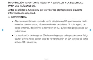 ◀ ▶
Español
INFORMACIÓN IMPORTANTE RELATIVA A LA SALUD Y LA SEGURIDAD
PARA LAS IMÁGENES 3D.
Antes de utilizar la función 3D del televisor lea atentamente la siguiente
información de seguridad.
[[ ADVERTENCIA
●● Algunos espectadores, cuando ven la televisión en 3D, pueden notar cierto
malestar, como mareos, náuseas o dolores de cabeza. Si nota alguno de
estos síntomas, deje de ver la televisión en 3D, quítese las gafas activas 3D
y descanse.
●● La visualización de imágenes 3D durante largos periodos puede causar fatiga
ocular. Si nota fatiga ocular, deje de ver la televisión en 3D, quítese las gafas
activas 3D y descanse.
 