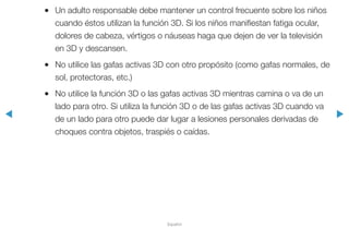 ◀ ▶
Español
●● Un adulto responsable debe mantener un control frecuente sobre los niños
cuando éstos utilizan la función 3D. Si los niños manifiestan fatiga ocular,
dolores de cabeza, vértigos o náuseas haga que dejen de ver la televisión
en 3D y descansen.
●● No utilice las gafas activas 3D con otro propósito (como gafas normales, de
sol, protectoras, etc.)
●● No utilice la función 3D o las gafas activas 3D mientras camina o va de un
lado para otro. Si utiliza la función 3D o de las gafas activas 3D cuando va
de un lado para otro puede dar lugar a lesiones personales derivadas de
choques contra objetos, traspiés o caídas.
 