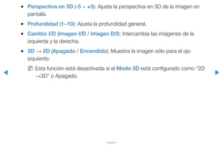 ◀ ▶
Español
●● Perspectiva en 3D (-5 ~ +5): Ajuste la perspectiva en 3D de la imagen en
pantalla.
●● Profundidad (1~10): Ajusta la profundidad general.
●● Cambio I/D (Imagen I/D / Imagen D/I): Intercambia las imágenes de la
izquierda y la derecha.
●● 3D → 2D (Apagado / Encendido): Muestra la imagen sólo para el ojo
izquierdo.
NN Esta función está desactivada si el Modo 3D está configurado como “2D
→3D” o Apagado.
 