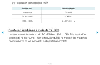 ◀ ▶
Español
NN Resolución admitida (sólo 16:9)
Resolución Frecuencia (Hz)
1280 x 720p 50/60 Hz
1920 x 1080i 50/60 Hz.
1920 x 1080p 24/30/50/60 Hz
Resolución admitida en el modo de PC HDMI
La resolución óptima del modo PC HDMI es 1920 x 1080. Si la resolución
de entrada no es 1920 x 1080, el televisor quizás no muestre las imágenes
correctamente en los modos 3D o de pantalla completa.
 