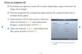 ◀ ▶
Español
Cómo ver imágenes 3D
NN Es posible que algunos modos 3D no estén disponibles, según el formato de
origen de la imagen.
NN Para ver imágenes 3D, póngase las gafas activas 3D y pulse el botón de en-
cendido de las gafas.
1.	 Pulse el botón MENU del mando a distancia,
utilice los botonesu o d para seleccionar
Imagen y pulse el botón ENTERE.
2.	 Utilice los botones u o d para seleccionar
3D y pulse el botón ENTERE.
●● La imagen mostrada puede variar según el
modelo.
3D
Modo 3D : Apagado r
Perspectiva en 3D : 0
Profundidad : 5
Cambio I/D : Imagen I/D
3D → 2D : Apagado
E Entrar R Regresar
 