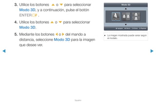 ◀ ▶
Español
3.	 Utilice los botones u o d para seleccionar
Modo 3D, y a continuación, pulse el botón
ENTERE .
4.	 Utilice los botones u o d para seleccionar
Modo 3D.
5.	 Mediante los botones l o r del mando a
distancia, seleccione Modo 3D para la imagen
que desee ver.
●● La imagen mostrada puede variar según
el modelo.
U Apagado L Mover E Entrar R Regresar
Modo 3D
 
