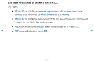 ◀ ▶
Español
Lea estas notas antes de utilizar la función 3D...
NN NOTA
●● Modo 3D se establece como Apagado automáticamente cuando se
accede a las funciones de Mis contenidos o e-Manual.
●● Modo 3D se establece automáticamente con la configuración memorizada
cuando se cambia la fuente de entrada.
●● Algunas funciones de Imagen están inhabilitadas en el modo 3D.
●● PIP no se admite en el modo 3D.
 